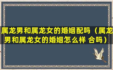 属龙男和属龙女的婚姻配吗（属龙男和属龙女的婚姻怎么样 合吗）